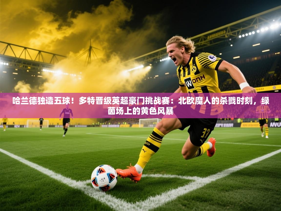 哈兰德独造五球！多特晋级英超豪门挑战赛：北欧魔人的杀戮时刻，绿茵场上的黄色风暴